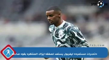 «تحديات مستمرة» ليفربول يستعد لصفقة إيزاك المنتظرة بقوة صادمة